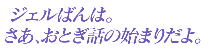 ジェルばんは。さあ、おとぎ話の始まりだよ。