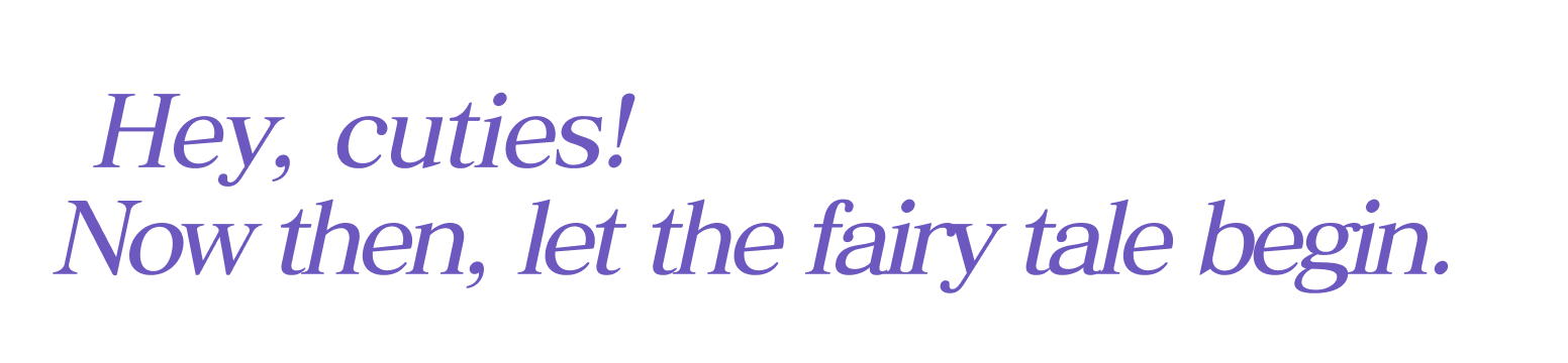 Hey, cuties! Now then, let the fairy tale begin.